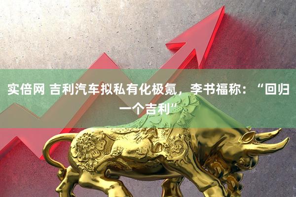 实倍网 吉利汽车拟私有化极氪，李书福称：“回归一个吉利”