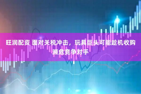 旺润配资 面对关税冲击,玩具巨头可能趁机收购濒危竞争对手