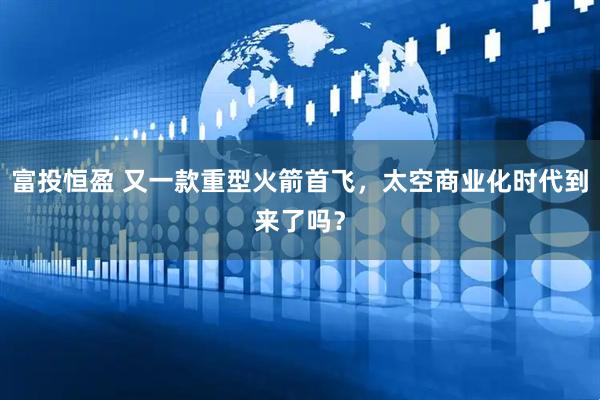 富投恒盈 又一款重型火箭首飞，太空商业化时代到来了吗？