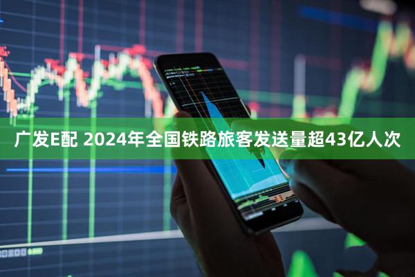 广发E配 2024年全国铁路旅客发送量超43亿人次