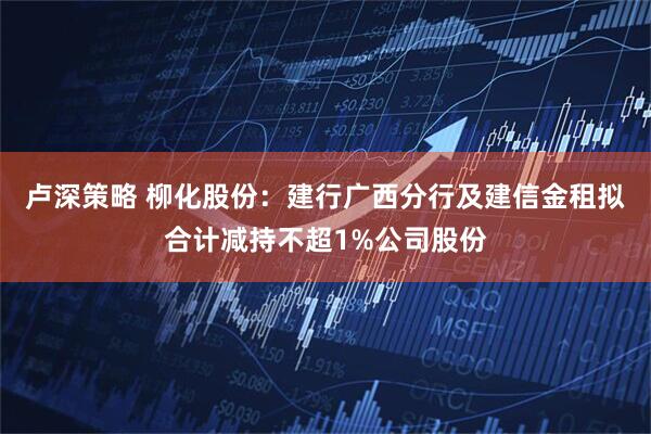 卢深策略 柳化股份：建行广西分行及建信金租拟合计减持不超1%公司股份