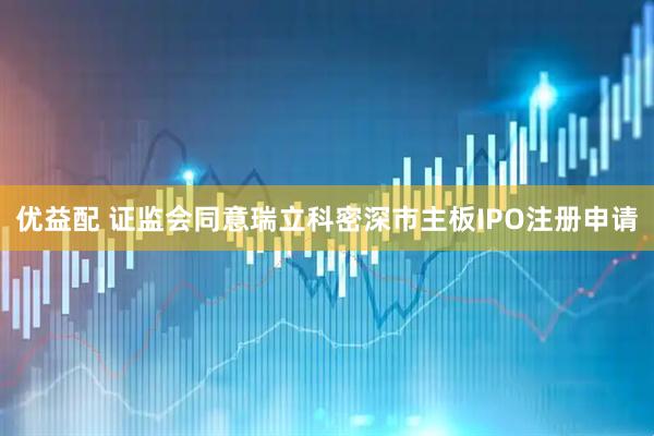 优益配 证监会同意瑞立科密深市主板IPO注册申请