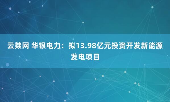云燚网 华银电力:拟13.98亿元投资开发新能源发电项目