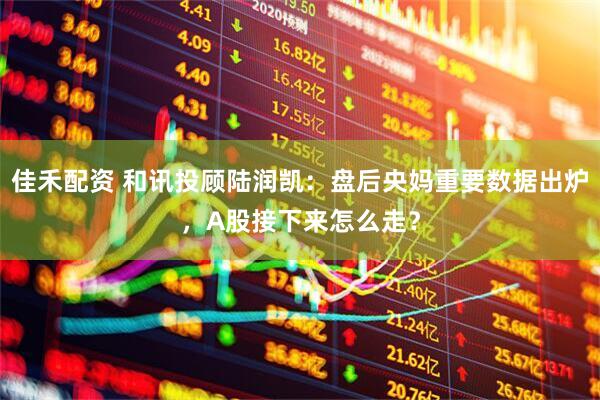 佳禾配资 和讯投顾陆润凯：盘后央妈重要数据出炉，A股接下来怎么走？