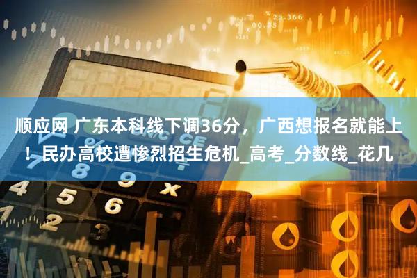 顺应网 广东本科线下调36分，广西想报名就能上！民办高校遭惨烈招生危机_高考_分数线_花几
