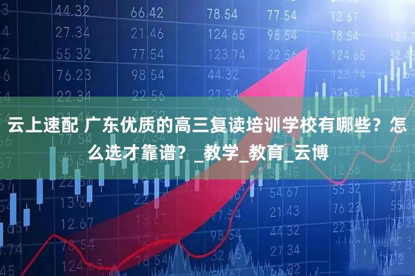 云上速配 广东优质的高三复读培训学校有哪些？怎么选才靠谱？_教学_教育_云博