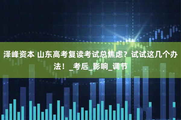 泽峰资本 山东高考复读考试总焦虑？试试这几个办法！_考后_影响_调节
