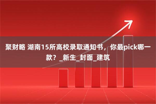 聚财略 湖南15所高校录取通知书，你最pick哪一款？_新生_封面_建筑
