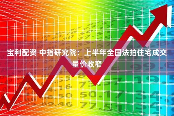 宝利配资 中指研究院：上半年全国法拍住宅成交量价收窄