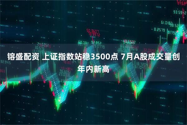 镕盛配资 上证指数站稳3500点 7月A股成交量创年内新高