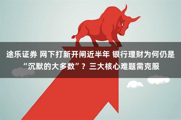 途乐证券 网下打新开闸近半年 银行理财为何仍是“沉默的大多数”？三大核心难题需克服