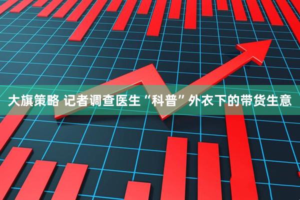 大旗策略 记者调查医生“科普”外衣下的带货生意