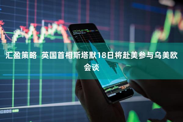 汇盈策略  英国首相斯塔默18日将赴美参与乌美欧会谈
