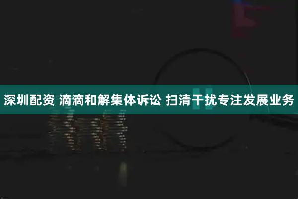 深圳配资 滴滴和解集体诉讼 扫清干扰专注发展业务