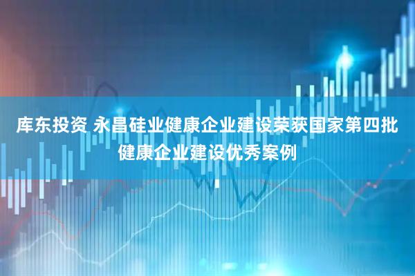 库东投资 永昌硅业健康企业建设荣获国家第四批健康企业建设优秀案例