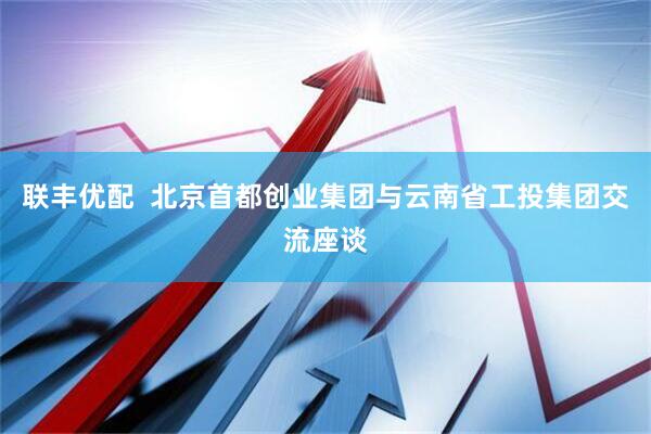 联丰优配  北京首都创业集团与云南省工投集团交流座谈