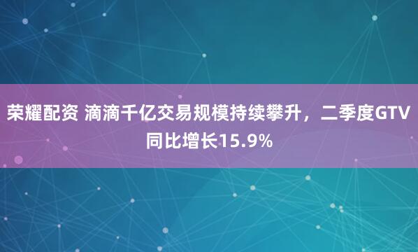 荣耀配资 滴滴千亿交易规模持续攀升，二季度GTV同比增长15.9%