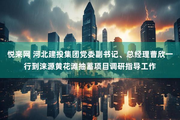 悦来网 河北建投集团党委副书记、总经理曹欣一行到涞源黄花滩抽蓄项目调研指导工作
