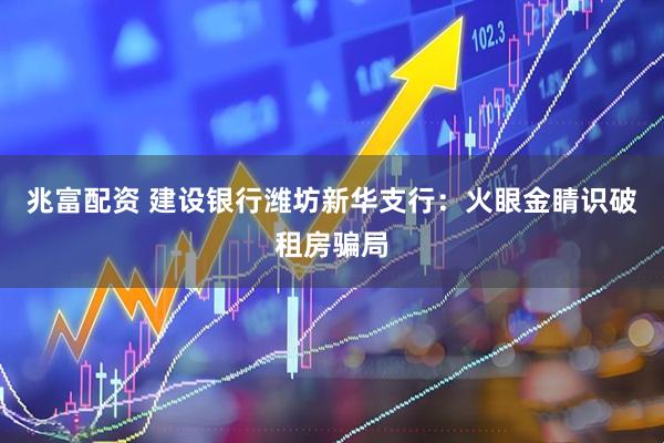 兆富配资 建设银行潍坊新华支行：火眼金睛识破租房骗局