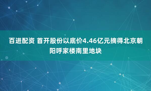 百进配资 首开股份以底价4.46亿元摘得北京朝阳呼家楼南里地块