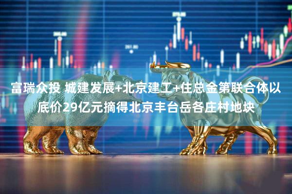富瑞众投 城建发展+北京建工+住总金第联合体以底价29亿元摘得北京丰台岳各庄村地块
