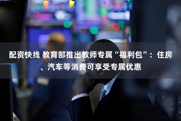 配资快线 教育部推出教师专属“福利包”：住房、汽车等消费可享受专属优惠