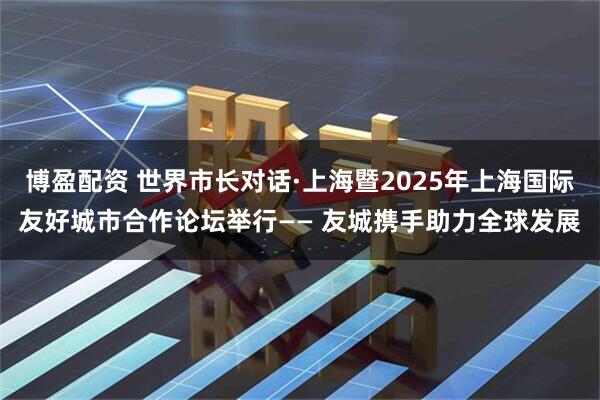 博盈配资 世界市长对话·上海暨2025年上海国际友好城市合作论坛举行—— 友城携手助力全球发展