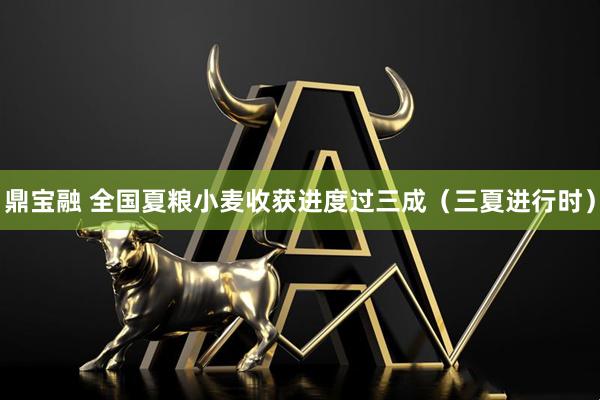 鼎宝融 全国夏粮小麦收获进度过三成（三夏进行时）