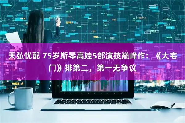 天弘忧配 75岁斯琴高娃5部演技巅峰作：《大宅门》排第二，第一无争议