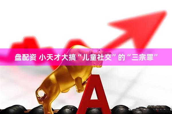 盘配资 小天才大搞“儿童社交”的“三宗罪”
