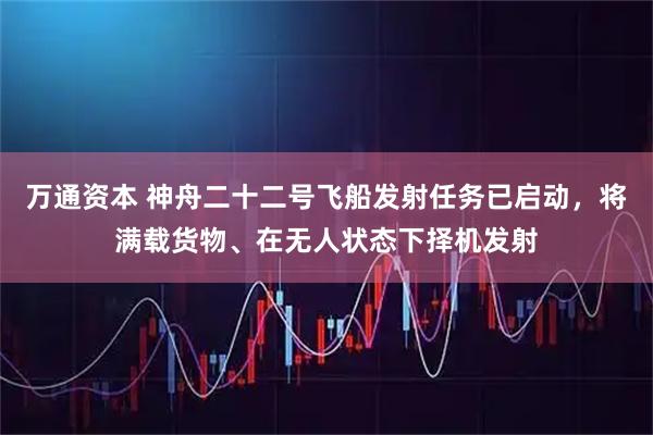 万通资本 神舟二十二号飞船发射任务已启动，将满载货物、在无人状态下择机发射