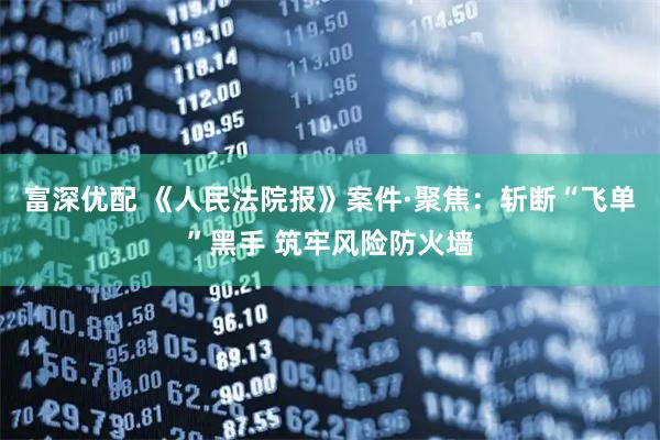 富深优配 《人民法院报》案件·聚焦：斩断“飞单”黑手 筑牢风险防火墙