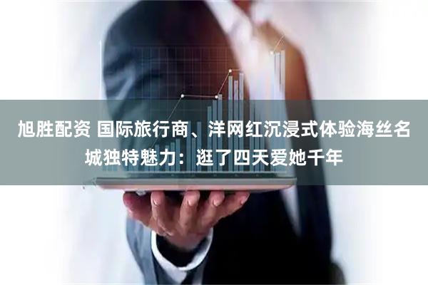 旭胜配资 国际旅行商、洋网红沉浸式体验海丝名城独特魅力：逛了四天爱她千年