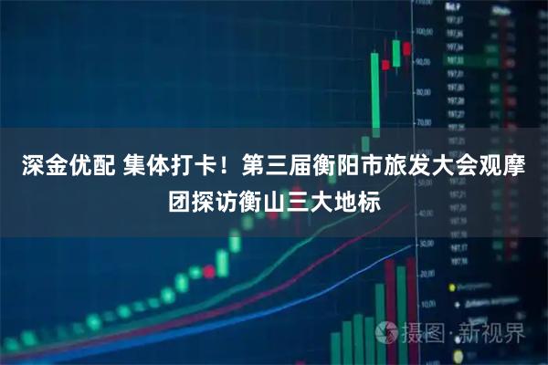 深金优配 集体打卡！第三届衡阳市旅发大会观摩团探访衡山三大地标