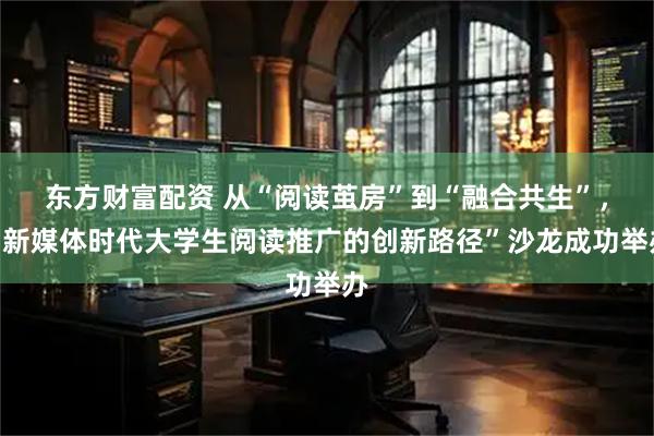 东方财富配资 从“阅读茧房”到“融合共生”，“新媒体时代大学生阅读推广的创新路径”沙龙成功举办