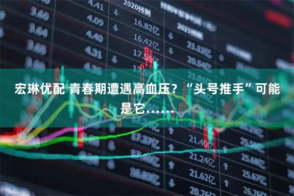 宏琳优配 青春期遭遇高血压？“头号推手”可能是它……