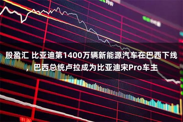 股盈汇 比亚迪第1400万辆新能源汽车在巴西下线，巴西总统卢拉成为比亚迪宋Pro车主