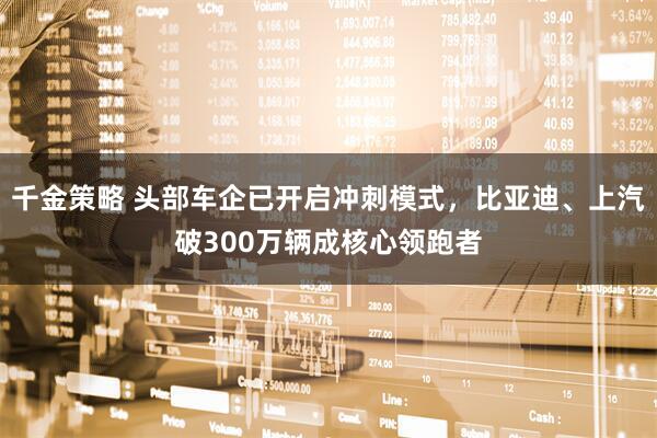 千金策略 头部车企已开启冲刺模式，比亚迪、上汽破300万辆成核心领跑者