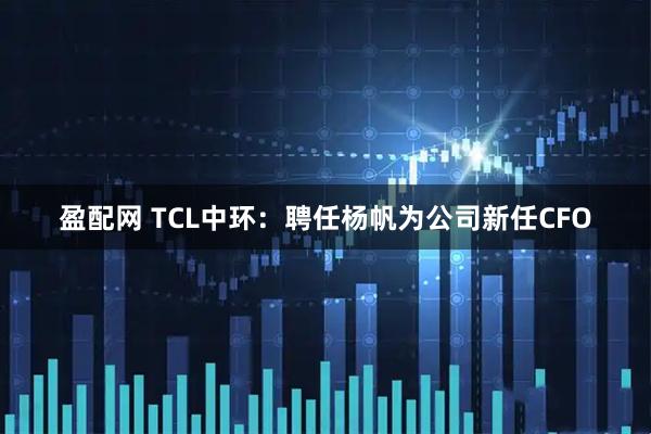 盈配网 TCL中环：聘任杨帆为公司新任CFO