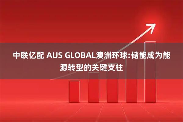 中联亿配 AUS GLOBAL澳洲环球:储能成为能源转型的关键支柱