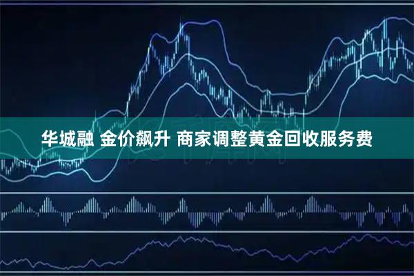 华城融 金价飙升 商家调整黄金回收服务费
