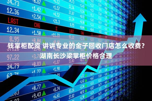 钱掌柜配资 讲讲专业的金子回收门店怎么收费?湖南长沙梁掌柜价格合理