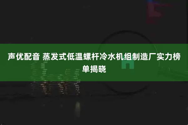 声优配音 蒸发式低温螺杆冷水机组制造厂实力榜单揭晓