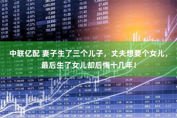 中联亿配 妻子生了三个儿子，丈夫想要个女儿，最后生了女儿却后悔十几年！