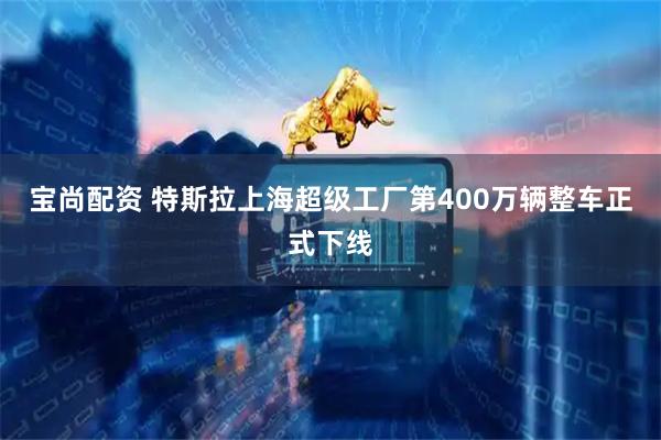宝尚配资 特斯拉上海超级工厂第400万辆整车正式下线