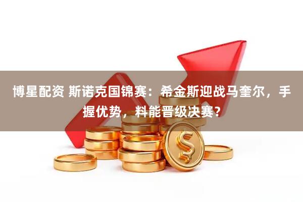 博星配资 斯诺克国锦赛:希金斯迎战马奎尔,手握优势,料能晋级决赛?
