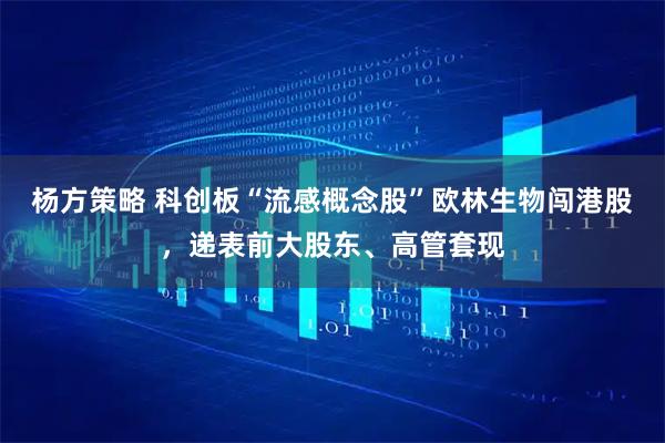 杨方策略 科创板“流感概念股”欧林生物闯港股，递表前大股东、高管套现