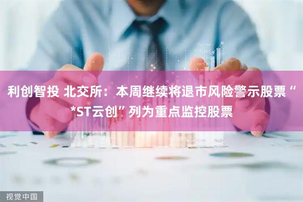 利创智投 北交所：本周继续将退市风险警示股票“*ST云创”列为重点监控股票