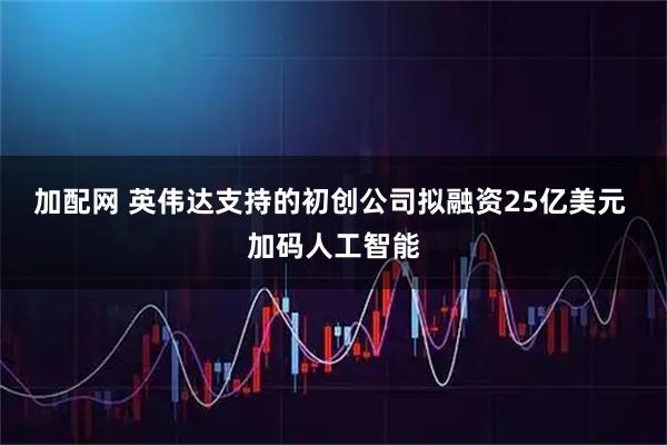 加配网 英伟达支持的初创公司拟融资25亿美元 加码人工智能